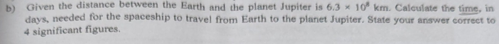 Given the distance between the Earth and the planet Jupiter is 6.3* 10^8km. Calculate the time, in
days, needed for the spaceship to travel from Earth to the planet Jupiter. State your answer correct to
4 significant figures.