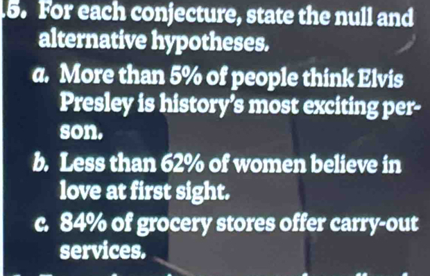 For each conjecture, state the null and
alternative hypotheses.
a. More than 5% of people think Elvis
Presley is history’s most exciting per-
son.
b. Less than 62% of women believe in
love at first sight.
c. 84% of grocery stores offer carry-out
services.