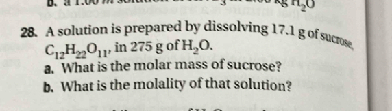 1 H_2O
28. A solution is prepared by dissolving 17.1 g of sucrose,
C_12H_22O_11 , in 275 g of H_2O. 
a. What is the molar mass of sucrose? 
b. What is the molality of that solution?