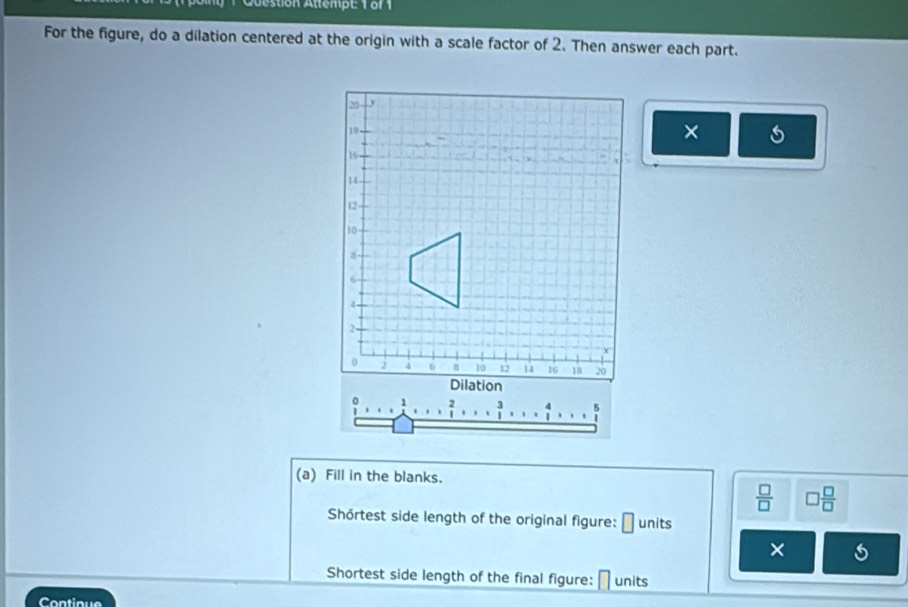 stion Attempt: 1 of 1
For the figure, do a dilation centered at the origin with a scale factor of 2. Then answer each part.
×
(a) Fill in the blanks.
 □ /□   □  □ /□  
Shörtest side length of the original figure: □ units
×
Shortest side length of the final figure: units
Contique