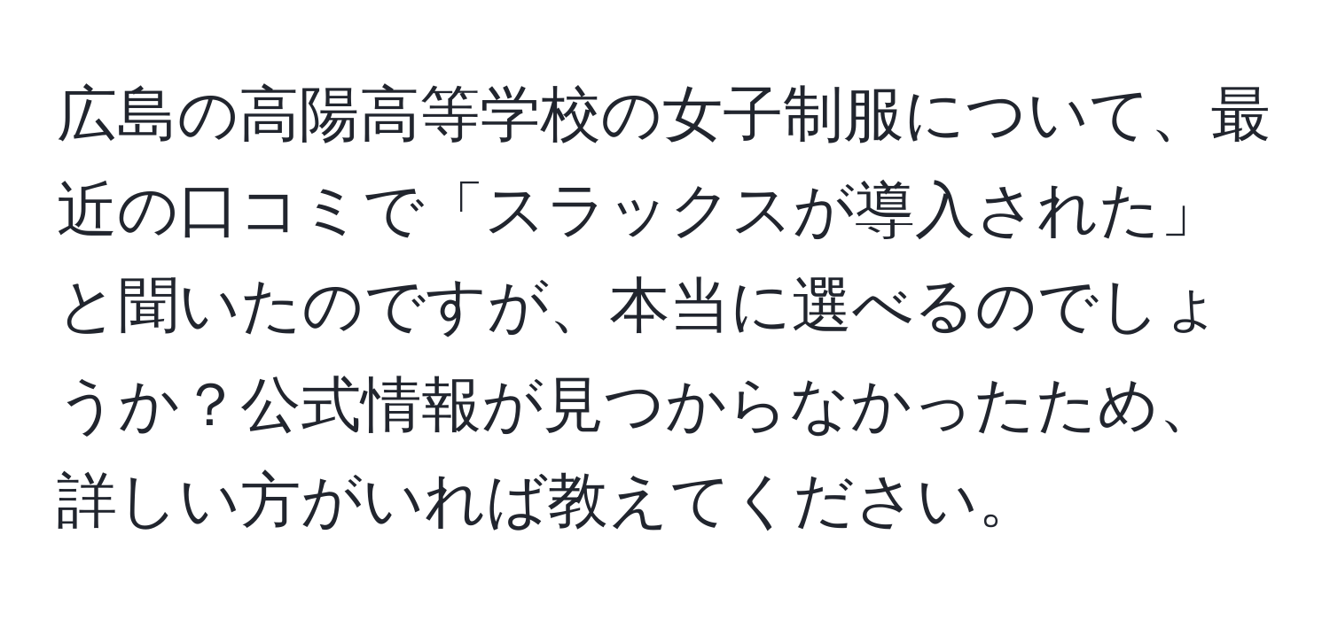 広島の高陽高等学校の女子制服について、最近の口コミで「スラックスが導入された」と聞いたのですが、本当に選べるのでしょうか？公式情報が見つからなかったため、詳しい方がいれば教えてください。