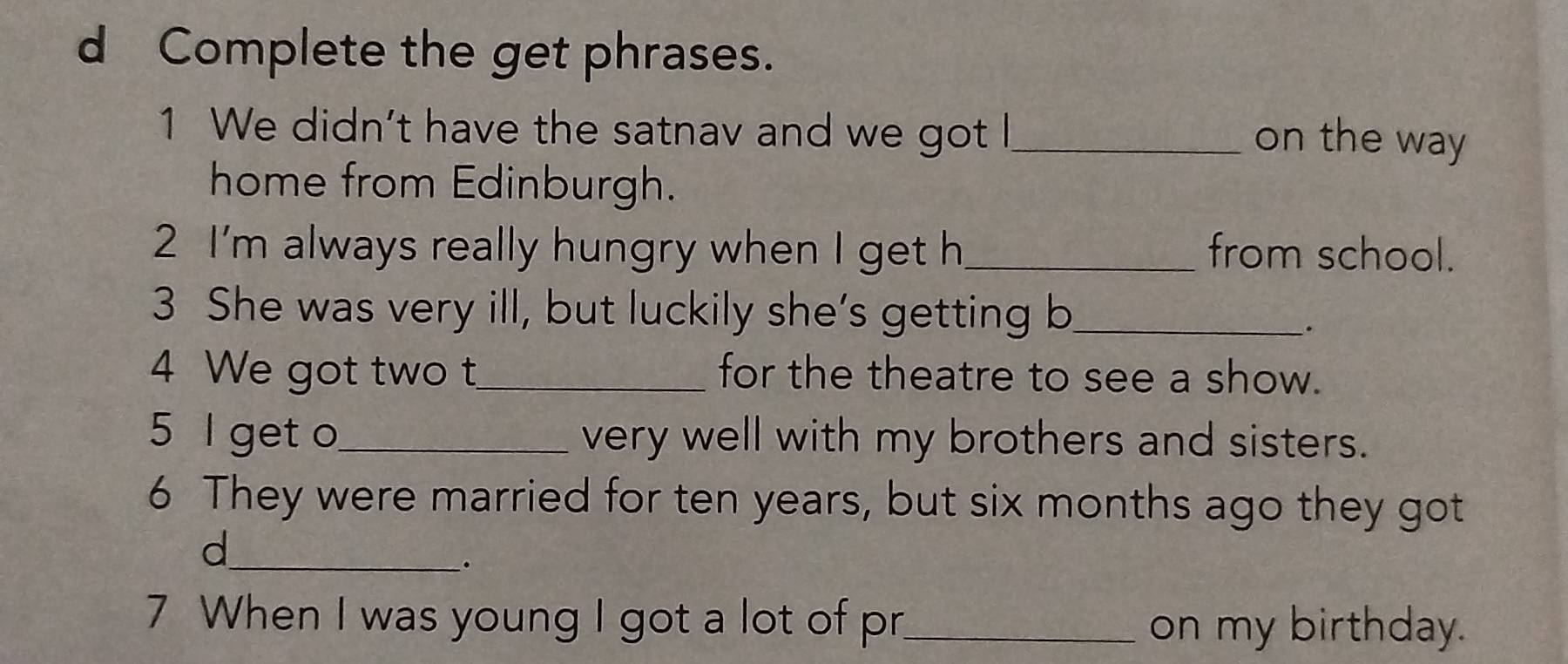 Complete the get phrases. 
1 We didn’t have the satnav and we got I_ 
on the way 
home from Edinburgh. 
2 I'm always really hungry when I get h_ from school. 
3 She was very ill, but luckily she’s getting b_ 
. 
4 We got two t_ for the theatre to see a show. 
5 l get o_ very well with my brothers and sisters. 
6 They were married for ten years, but six months ago they got 
_d 
. 
7 When I was young I got a lot of pr_ 
on my birthday.