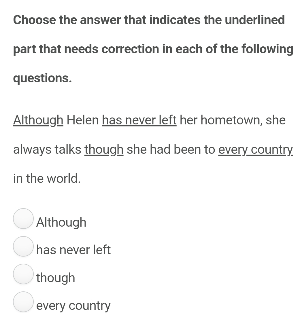 Choose the answer that indicates the underlined
part that needs correction in each of the following
questions.
Although Helen has never left her hometown, she
always talks though she had been to every country
in the world.
Although
has never left
though
every country