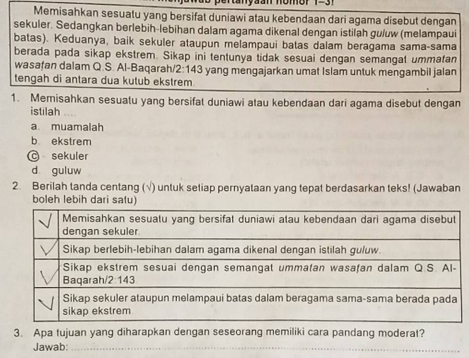 1-31
Memisahkan sesuatu yang bersifat duniawi atau kebendaan dari agama disebut dengan
sekuler. Sedangkan berlebih-lebihan dalam agama dikenal dengan istilah guluw (melampaui
batas). Keduanya, baik sekuler ataupun melampaui batas dalam beragama sama-sama
berada pada sikap ekstrem. Sikap ini tentunya tidak sesuai dengan semangat ummatan
wasațan dalam Q.S. Al-Baqarah/2:143 yang mengajarkan umat Islam untuk mengambil jalan
tengah di antara dua kutub ekstrem
1. Memisahkan sesuatu yang bersifat duniawi atau kebendaan dari agama disebut dengan
istilah
a muamalah
b ekstrem
© sekuler
d guluw
2 Berilah tanda centang ( ) untuk seliap pernyataan yang tepat berdasarkan teks! (Jawaban
boleh lebih dari salu)
3. Apa tujuan yang diharapkan dengan seseorang memiliki cara pandang moderat?
Jawab:_