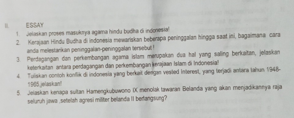 ESSAY 
1. Jelaskan proses masuknya agama hindu budha di indonesia! 
2. Kerajaan Hindu Budha di indonesia mewariskan beberapa peninggalan hingga saat ini, bagaimana cara 
anda melestankan peninggalan-peninggalan tersebut ! 
3. Perdagangan dan perkembangan agama islam merupakan dua hal yang saling berkaitan, jelaskan 
keterkaitan antara perdagangan dan perkembangan kerajaan Islam di Indonesia! 
4. Tuliskan contoh konflik di indonesia yang berkait dengan vested Interest, yang terjadi antara tahun 1948- 
1965 jelaskan! 
5. Jelaskan kenapa sultan Hamengkubuwono IX menolak tawaran Belanda yang akan menjadikannya raja 
seluruh jawa ,setelah agresi militer belanda II berlangsung?