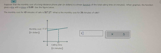 Suppose that the monthly cost of a long-distance phone plan (in dollars) is a linear function of the total calling time (in minutes). When graphed, the function 
gives a line with a slope of 0,09. See the figure below. 
The monthly cost for 43 minutes of calls is $17,27. What is the monthly cost for 34 minutes of calls? 
Monthly cost 
(in dollars) 5
× 
(in minutes)