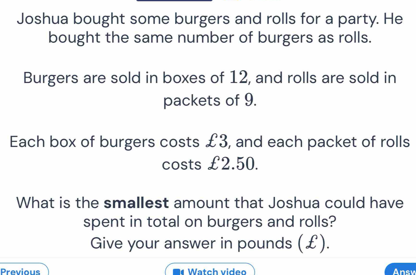 Joshua bought some burgers and rolls for a party. He 
bought the same number of burgers as rolls. 
Burgers are sold in boxes of 12, and rolls are sold in 
packets of 9. 
Each box of burgers costs £3, and each packet of rolls 
costs £2.50. 
What is the smallest amount that Joshua could have 
spent in total on burgers and rolls? 
Give your answer in pounds (£). 
Previous Watch video Ansy