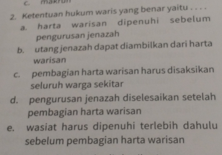 makrun
2. Ketentuan hukum waris yang benar yaitu . . . .
a. harta warisan dipenuhi sebelum
pengurusan jenazah
b. utang jenazah dapat diambilkan dari harta
warisan
c. pembagian harta warisan harus disaksikan
seluruh warga sekitar
d. pengurusan jenazah diselesaikan setelah
pembagian harta warisan
e. wasiat harus dipenuhi terlebih dahulu
sebelum pembagian harta warisan