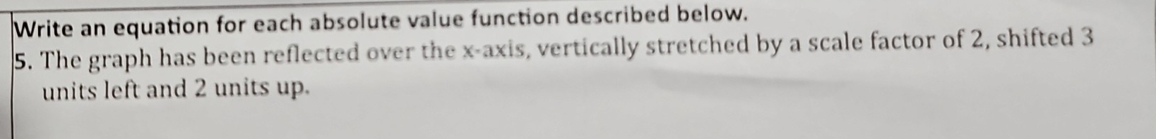 Write an equation for each absolute value function described below. 
5. The graph has been reflected over the x-axis, vertically stretched by a scale factor of 2, shifted 3
units left and 2 units up.