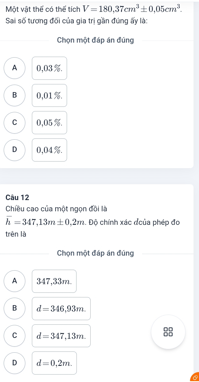 Một vật thể có thể tích V=180,37cm^3± 0,05cm^3. 
Sai số tương đối của gia trị gần đúng ấy là:
Chọn một đáp án đúng
A 0,03%.
B 0,01%.
C 0,05%.
D 0,04%.
Câu 12
Chiều cao của một ngọn đồi là
h=347,13m± 0,2m. Độ chính xác dcủa phép đo
trên là
Chọn một đáp án đúng
A 347,33m.
B d=346,93m.
C d=347,13m.
D d=0,2m.