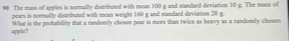 The mass of apples is normally distributed with mean 100 g and standard deviation 10 g. The mass of 
pears is normally distributed with mean weight 160 g and standard deviation 20 g. 
What is the probability that a randomly chosen pear is more than twice as heavy as a randomly chosen 
apple?