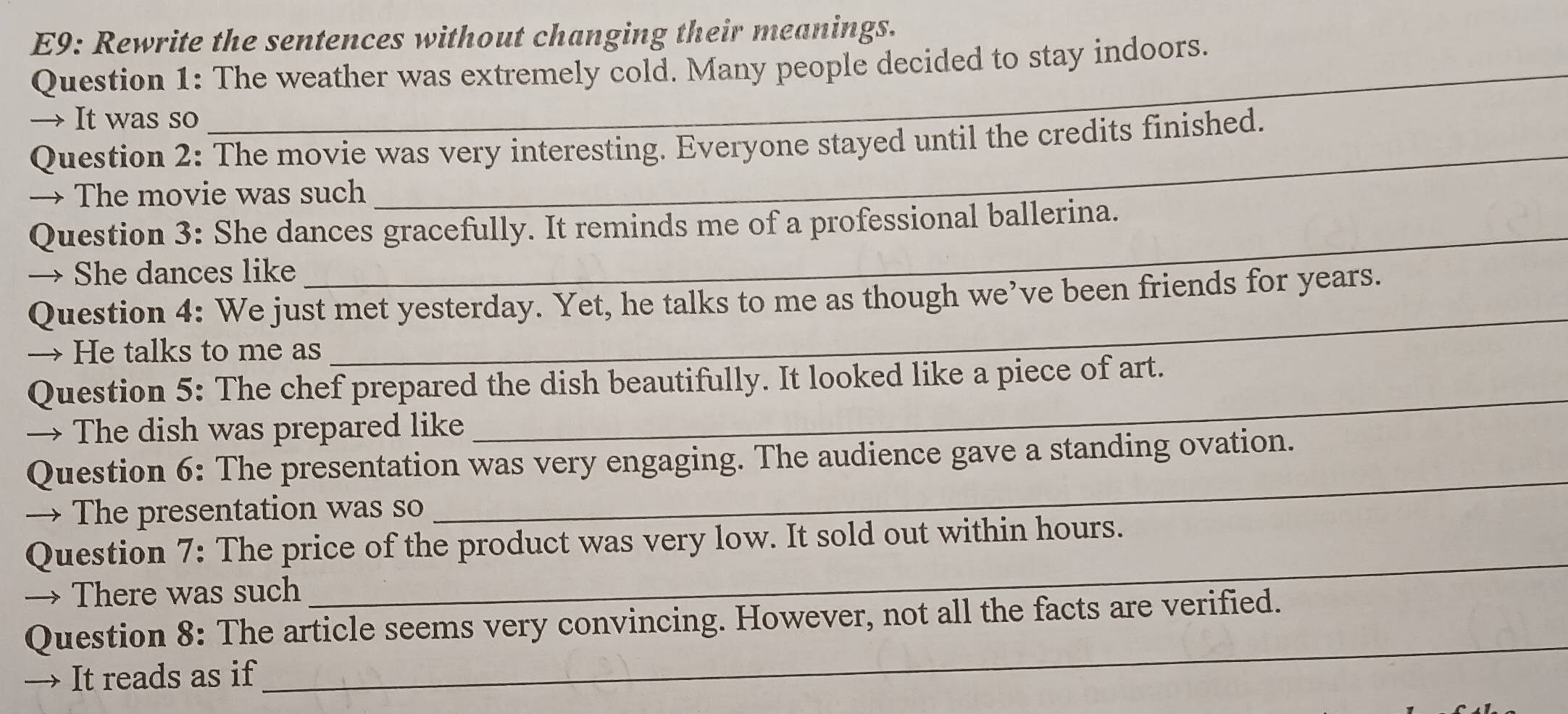 E9: Rewrite the sentences without changing their meanings. 
Question 1: The weather was extremely cold. Many people decided to stay indoors. 
→ It was so 
Question 2: The movie was very interesting. Everyone stayed until the credits finished. 
→ The movie was such 
_ 
Question 3: She dances gracefully. It reminds me of a professional ballerina. 
→ She dances like 
Question 4: We just met yesterday. Yet, he talks to me as though we’ve been friends for years. 
→ He talks to me as 
_ 
Question 5: The chef prepared the dish beautifully. It looked like a piece of art. 
→ The dish was prepared like 
_ 
Question 6: The presentation was very engaging. The audience gave a standing ovation. 
→ The presentation was so 
_ 
Question 7: The price of the product was very low. It sold out within hours. 
→ There was such 
_ 
_ 
Question 8: The article seems very convincing. However, not all the facts are verified. 
→ It reads as if