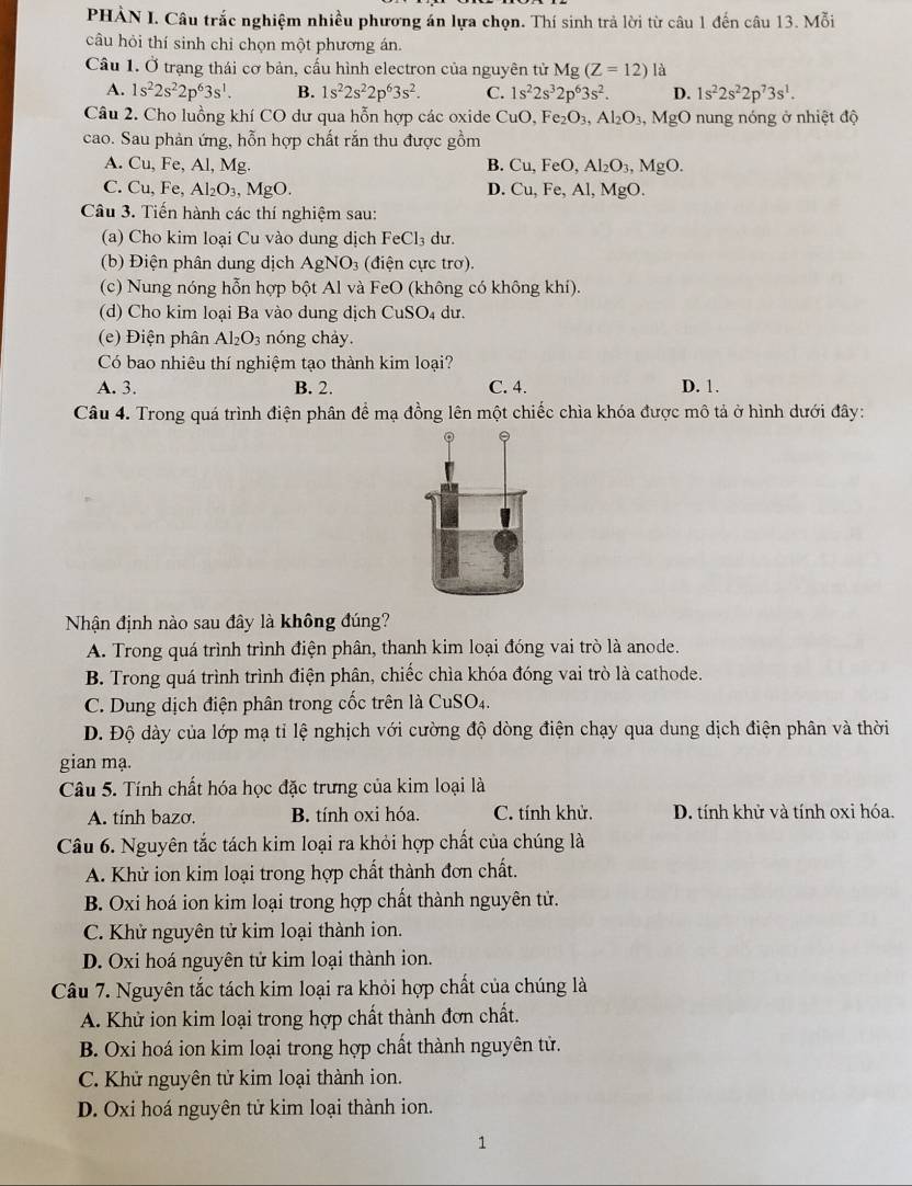 PHÀN I. Câu trắc nghiệm nhiều phương án lựa chọn. Thí sinh trả lời từ câu 1 đến câu 13. Mỗi
câu hỏi thí sinh chi chọn một phương án.
Cầu 1. Ở trạng thái cơ bản, cấu hình electron của nguyên tử Mg (Z=12) là
A. 1s^22s^22p^63s^1. B. 1s^22s^22p^63s^2. C. 1s^22s^32p^63s^2. D. 1s^22s^22p^73s^1.
Câu 2. Cho luồng khí CO dư qua hỗn hợp các oxide CuO,Fe_2O_3,Al_2O_3,MgO nung nóng ở nhiệt độ
cao. Sau phản ứng, hỗn hợp chất rắn thu được gồm
A. Cu, Fe, Al, Mg. B. Cu,FeO,Al_2O_3,MgO.
C. Cu,Fe, Al_2O_3,MgO. D. Cu,Fe,Al,MgO.
Câu 3. Tiến hành các thí nghiệm sau:
(a) Cho kim loại Cu vào dung dịch FeCl_3 du.
(b) Điện phân dung dịch AgNO: 3 (điện cực trơ).
(c) Nung nóng hỗn hợp bột Al và FeO (không có không khí).
(d) Cho kim loại Ba vào dung dịch CuSO_4 du.
(e) Điện phân Al_2O_3 nóng chảy.
Có bao nhiêu thí nghiệm tạo thành kim loại?
A. 3. B. 2. C. 4. D. 1.
Câu 4. Trong quá trình điện phân để mạ đồng lên một chiếc chìa khóa được mô tả ở hình dưới đây:
Nhận định nào sau đây là không đúng?
A. Trong quá trình trình điện phân, thanh kim loại đóng vai trò là anode.
B. Trong quá trình trình điện phân, chiếc chìa khóa đóng vai trò là cathode.
C. Dung dịch điện phân trong cốc trên là CuSO4.
D. Độ dày của lớp mạ tỉ lệ nghịch với cường độ dòng điện chạy qua dung dịch điện phân và thời
gian mạ.
Câu 5. Tính chất hóa học đặc trưng của kim loại là
A. tính bazơ. B. tính oxi hóa. C. tính khử. D. tính khử và tính oxi hóa.
Câu 6. Nguyên tắc tách kim loại ra khỏi hợp chất của chúng là
A. Khử ion kim loại trong hợp chất thành đơn chất.
B. Oxi hoá ion kim loại trong hợp chất thành nguyên tử.
C. Khử nguyên tử kim loại thành ion.
D. Oxi hoá nguyên tử kim loại thành ion.
Câu 7. Nguyên tắc tách kim loại ra khỏi hợp chất của chúng là
A. Khử ion kim loại trong hợp chất thành đơn chất.
B. Oxi hoá ion kim loại trong hợp chất thành nguyên tử.
C. Khử nguyên tử kim loại thành ion.
D. Oxi hoá nguyên tử kim loại thành ion.
1