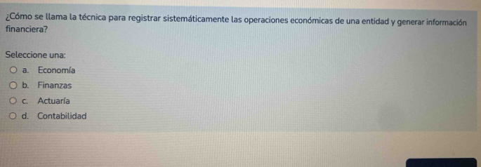 ¿Cómo se llama la técnica para registrar sistemáticamente las operaciones económicas de una entidad y generar información
financiera?
Seleccione una:
a. Economía
b. Finanzas
c. Actuaría
d. Contabilidad