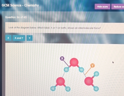 GCSE Science - Chemistry Hide score Reduce co 
Question 36 of 45 
Look at the diagram below. Which label, X or Y (or both), shows an intermolecular force?
x X and Y