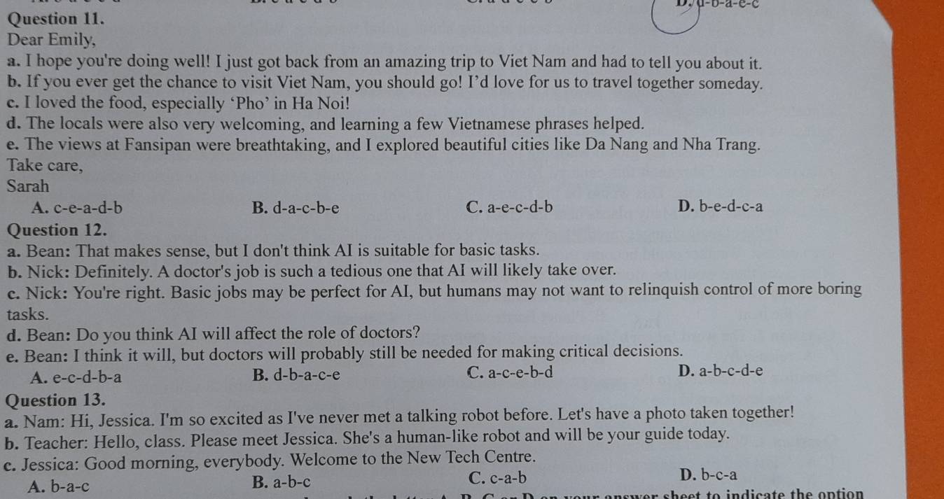 a-0-a-e-c
Question 11.
Dear Emily,
a. I hope you're doing well! I just got back from an amazing trip to Viet Nam and had to tell you about it.
b. If you ever get the chance to visit Viet Nam, you should go! I’d love for us to travel together someday.
c. I loved the food, especially ‘Pho’ in Ha Noi!
d. The locals were also very welcoming, and learning a few Vietnamese phrases helped.
e. The views at Fansipan were breathtaking, and I explored beautiful cities like Da Nang and Nha Trang.
Take care,
Sarah
A. c-e-a-d-b B. d-a-c-b-e C. a-e-c-d-b D. b-e-d-c-a
Question 12.
a. Bean: That makes sense, but I don't think AI is suitable for basic tasks.
b. Nick: Definitely. A doctor's job is such a tedious one that AI will likely take over.
c. Nick: You're right. Basic jobs may be perfect for AI, but humans may not want to relinquish control of more boring
tasks.
d. Bean: Do you think AI will affect the role of doctors?
e. Bean: I think it will, but doctors will probably still be needed for making critical decisions.
A. e-c-d-b-a B. d-b-a-c-e C. a-c-e-b-d D. a-b-c-d-e
Question 13.
a. Nam: Hi, Jessica. I'm so excited as I've never met a talking robot before. Let's have a photo taken together!
b. Teacher: Hello, class. Please meet Jessica. She's a human-like robot and will be your guide today.
c. Jessica: Good morning, everybody. Welcome to the New Tech Centre.
A. b-a- 、
B. a-b-c
C. c-a-b D. b-c-a
wer sheet to indicate the option .