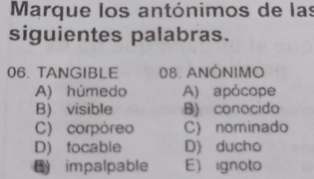 Marque los antónimos de las
siguientes palabras.
06. TANGIBLE 08. ANÔNIMO
A) húmedo A) apócope
B) visible B) conocido
C) corpóreo C) nominado
D) tocable D) ducho
B impalpable E ignoto