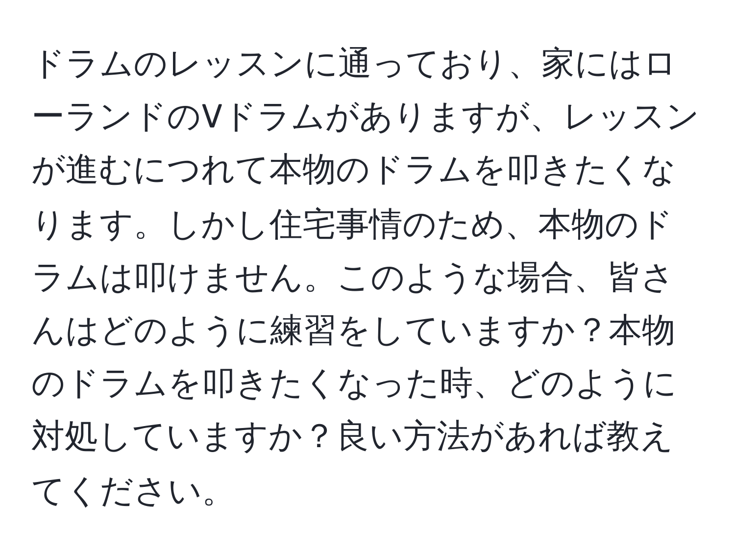 ドラムのレッスンに通っており、家にはローランドのVドラムがありますが、レッスンが進むにつれて本物のドラムを叩きたくなります。しかし住宅事情のため、本物のドラムは叩けません。このような場合、皆さんはどのように練習をしていますか？本物のドラムを叩きたくなった時、どのように対処していますか？良い方法があれば教えてください。