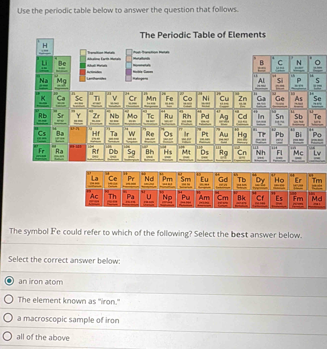 Use the periodic table below to answer the question that follows.
S
e
e
27 6
o
1208 982)
v
9)
m
d
8.1
The symbol Fe could refer to which of the following? Select the best answer below.
Select the correct answer below:
an iron atom
The element known as "iron."
a macroscopic sample of iron
all of the above