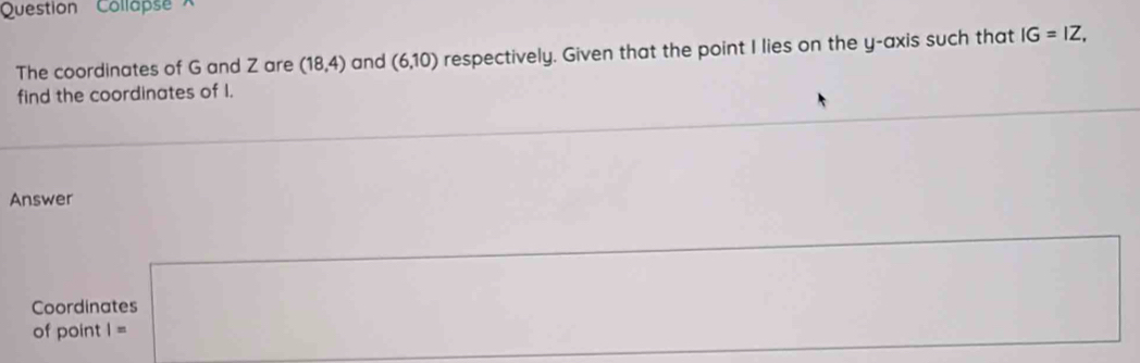 Question' ' Collapse 
The coordinates of G and Z are (18,4) and (6,10) respectively. Given that the point I lies on the y-axis such that IG=IZ, 
find the coordinates of I. 
Answer 
Coordinates 
of point |=