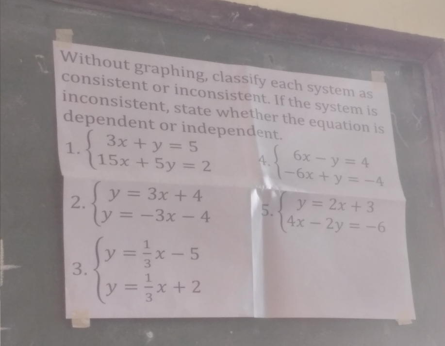 Without graphing, classify each system as 
consistent or inconsistent. If the system is 
inconsistent, state whether the equation is 
dependent or independent. 
1. beginarrayl 3x+y=5 15x+5y=2endarray. A. beginarrayl 6x-y=4 -6x+y=-4endarray.
2. beginarrayl y=3x+4 y=-3x-4endarray. 5. beginarrayl y=2x+3 4x-2y=-6endarray.
3. beginarrayl y= 1/3 x-5 y= 1/3 x+2endarray.