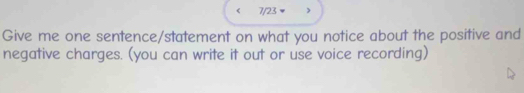 7/23 
Give me one sentence/statement on what you notice about the positive and 
negative charges. (you can write it out or use voice recording)