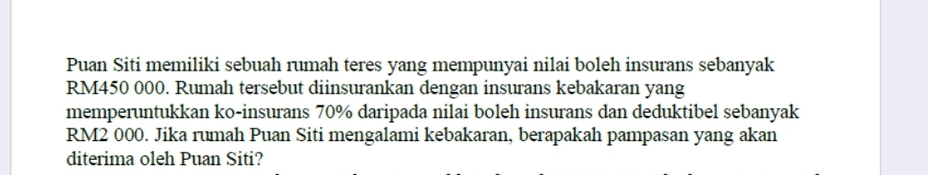 Puan Siti memiliki sebuah rumah teres yang mempunyai nilai boleh insurans sebanyak
RM450 000. Rumah tersebut diinsurankan dengan insurans kebakaran yang 
memperuntukkan ko-insurans 70% daripada nilai boleh insurans dan deduktibel sebanyak
RM2 000. Jika rumah Puan Siti mengalami kebakaran, berapakah pampasan yang akan 
diterima oleh Puan Siti?