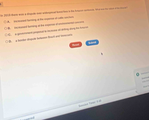 In 2019 there was a dispute over widespread forest fires in the Amazon rainforests. What was the nature of the dsqur?
A. increased farming at the expense of cattle ranchers
B. increased farming at the expense of environmental concems
C. a government proposal to increase oil drilling along the Amazon
D. a border dispute between Brazil and Venezuela
Resel Subma
bct =
Doenfcal
thami
Session Timer: 0:48
swered