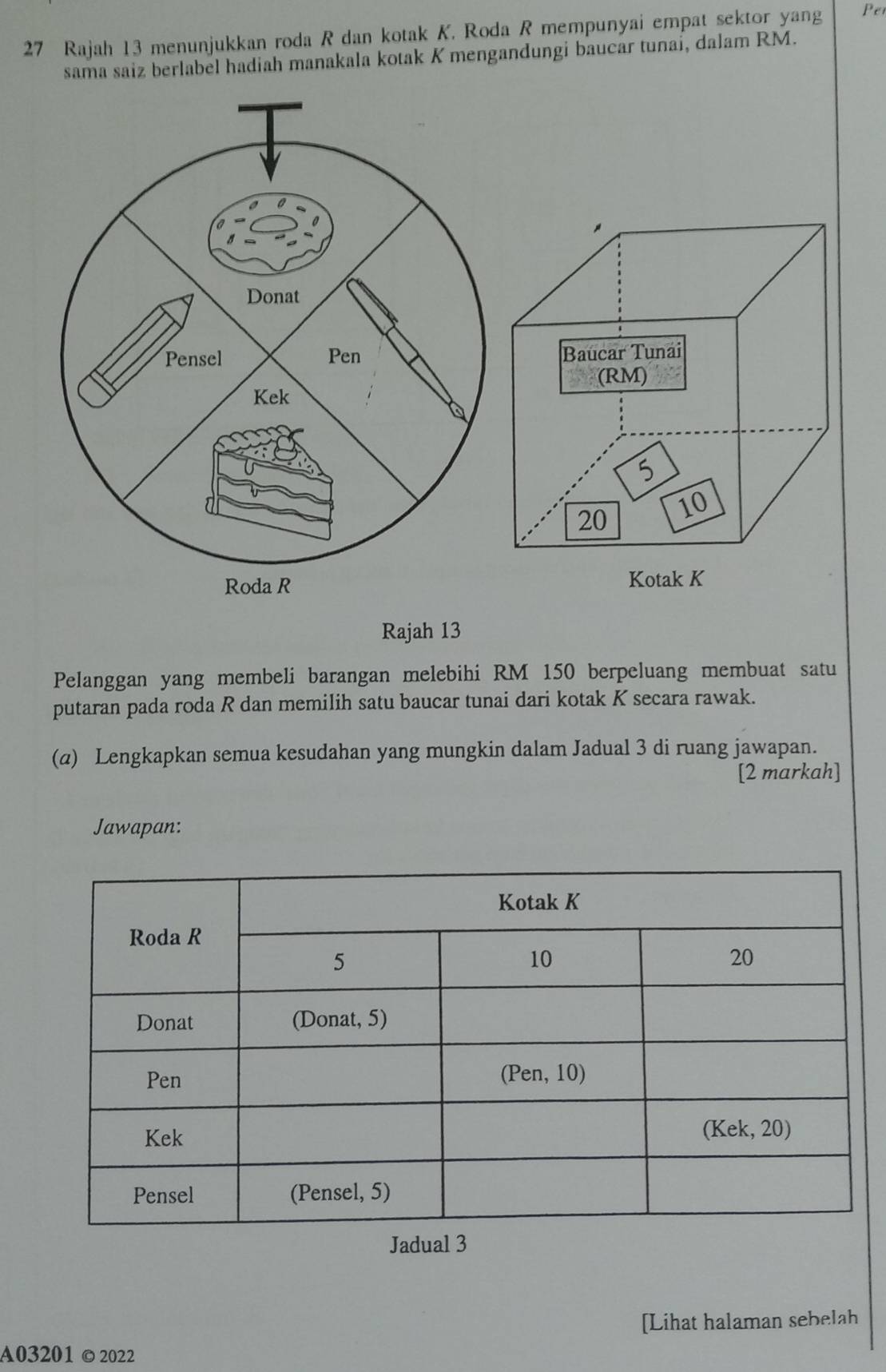 Rajah 13 menunjukkan roda R dan kotak K. Roda R mempunyai empat sektor yang Pet 
sama saiz berlabel hadiah manakala kotak K mengandungi baucar tunai, dalam RM. 
Rajah 13 
Pelanggan yang membeli barangan melebihi RM 150 berpeluang membuat satu 
putaran pada roda R dan memilih satu baucar tunai dari kotak K secara rawak. 
(a) Lengkapkan semua kesudahan yang mungkin dalam Jadual 3 di ruang jawapan. 
[2 markah] 
Jawapan: 
Jadual 3 
[Lihat halaman sebelah 
A03201©2022