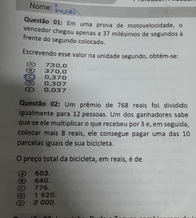 Nome:
Questão 01: Em uma prova de motovelocidade, o
vencedor chegou apenas a 37 milésimos de segundos à
frente do segundo colocado.
Escrevendo esse valor na unidade segundo, obtém-se:
~ 730,0
370,0
0,370
⑤ 0.307
© 0,037
Questão 02: Um prêmio de 768 reais foi dividido
igualmente para 12 pessoas. Um dos ganhadores sabe
que se ele multiplicar o que recebeu por 3 e, em seguida,
colocar mais 8 reais, ele consegue pagar uma das 10
parcelas iguais de sua bicicleta.
O preço total da bicicleta, em reais, é de
Ⓐ 603.
640.
© 776
1 920.
ⓩ 2 000.