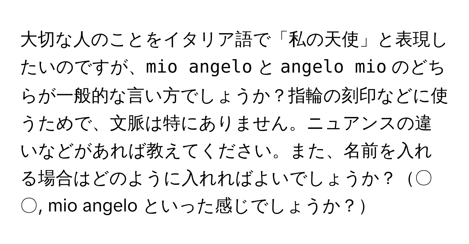 大切な人のことをイタリア語で「私の天使」と表現したいのですが、`mio angelo` と `angelo mio` のどちらが一般的な言い方でしょうか？指輪の刻印などに使うためで、文脈は特にありません。ニュアンスの違いなどがあれば教えてください。また、名前を入れる場合はどのように入れればよいでしょうか？〇〇, mio angelo といった感じでしょうか？