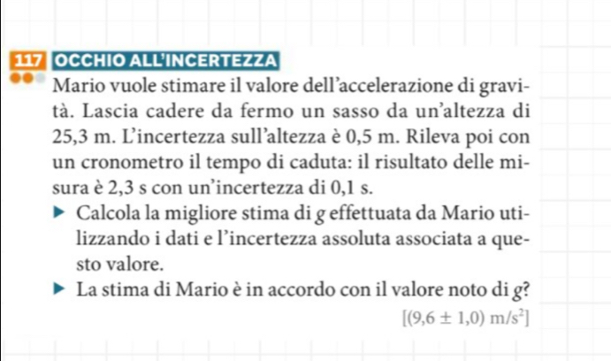 117 OCCHIO ALL·INCERTEZZA 
Mario vuole stimare il valore dell’accelerazione di gravi- 
tà. Lascia cadere da fermo un sasso da unaltezza di
25,3 m. L’incertezza sull’altezza è 0,5 m. Rileva poi con 
un cronometro il tempo di caduta: il risultato delle mi- 
sura è 2,3 s con un’incertezza di 0,1 s. 
Calcola la migliore stima di g effettuata da Mario uti- 
lizzando i dati e l’incertezza assoluta associata a que- 
sto valore. 
La stima di Mario è in accordo con il valore noto di g?
[(9,6± 1,0)m/s^2]