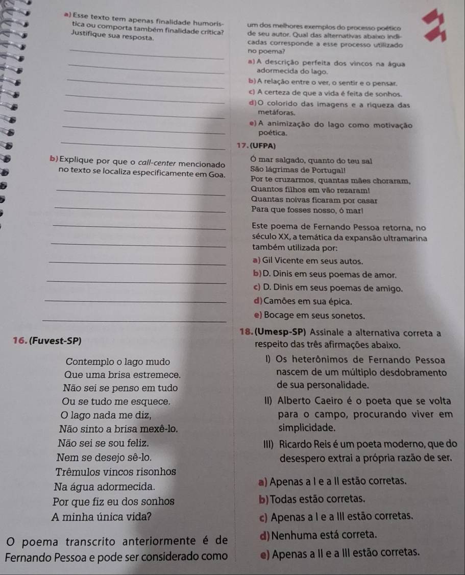 Esse texto tem apenas finalidade humorís- um dos melhores exemplos do processo poético
tica ou comporta também finalidade crítica? de seu autor. Qual das alternativas abaixo indi
Justifique sua resposta.
_
cadas corresponde a esse processo utilizado
no poema?
_a)A descrição perfeita dos vincos na água
_
adormecida do lago.
b) A relação entre o ver, o sentir e o pensar.
_c) A certeza de que a vida é feita de sonhos.
_
d)O colorido das imagens e a riqueza das
metáforas.
_e) A animização do lago como motivação
_
poética.
17. (UFPA)
Ó mar salgado, quanto do teu sal
b)Explique por que o call-center mencionado  São lágrimas de Portugal!
no texto se localiza especificamente em Goa. Por te cruzarmos, quantas mães choraram,
_Quantos filhos em vão rezaram!
_
Quantas noivas ficaram por casar
Para que fosses nosso, ó mar!
_
Este poema de Fernando Pessoa retorna, no
_
século XX, a temática da expansão ultramarina
também utilizada por:
_a) Gil Vicente em seus autos.
_
b) D. Dinis em seus poemas de amor.
c) D. Dinis em seus poemas de amigo.
_d)Camões em sua épica.
_
e) Bocage em seus sonetos.
18.(Umesp-SP) Assinale a alternativa correta a
16. (Fuvest-SP) respeito das três afirmações abaixo.
Contemplo o lago mudo I) Os heterônimos de Fernando Pessoa
Que uma brisa estremece.  nascem de um múltiplo desdobramento
Não sei se penso em tudo de sua personalidade.
Ou se tudo me esquece. II) Alberto Caeiro é o poeta que se volta
O lago nada me diz, para o campo, procurando viver em
Não sinto a brisa mexê-lo. simplicidade.
Não sei se sou feliz. III) Ricardo Reis é um poeta moderno, que do
Nem se desejo sê-lo. desespero extrai a própria razão de ser.
Trêmulos vincos risonhos
Na água adormecida. a) Apenas a I e a lI estão corretas.
Por que fiz eu dos sonhos b) Todas estão corretas.
A minha única vida? c) Apenas a I e a III estão corretas.
O poema transcrito anteriormente é de d) Nenhuma está correta.
Fernando Pessoa e pode ser considerado como e) Apenas a II e a III estão corretas.