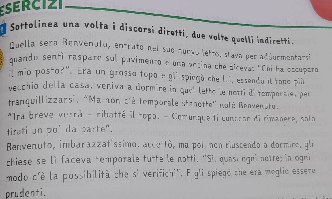 ESERCIZI 
n Sottolinea una volta i discorsi diretti, due volte quelli indiretti. 
Quella sera Benvenuto, entrato nel suo nuovo letto, stava per addormentarsi 
quando sentì raspare sul pavimento e una vocina che diceva: “Chi ha occupato 
il mio posto?”. Era un grosso topo e gli spiegò che lui, essendo il topo più 
vecchio della casa, veniva a dormire in quel letto le notti di temporale, per 
tranquillizzarsi. “Ma non c’è temporale stanotte” notò Benvenuto. 
“Tra breve verrà - ribatté il topo. - Comunque ti concedo di rimanere, solo 
tirati un po' da parte". 
Benvenuto, imbarazzatissimo, accettò, ma poi, non riuscendo a dormire, gli 
chiese se lì faceva temporale tutte le notti. “Sì, quasi ogni notte; in ogni 
modo c’è la possibilità che si verifichi”. E gli spiegò che era meglio essere 
prudenti.