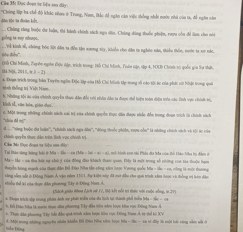 Đọc đoạn tư liệu sau đây:
'Chúng lập ba chế độ khác nhau ở Trung, Nam, Bắc để ngăn cản việc thống nhất nước nhà của ta, để ngăn cản
dân tộc ta đoàn kết.
... Chúng ràng buộc dư luận, thi hành chính sách ngu dân. Chúng dùng thuốc phiện, rượu cồn để làm cho nòi
giống ta suy nhược.
Về kinh tế, chúng bóc lột dân ta đến tận xương tủy, khiến cho dân ta nghèo nàn, thiếu thốn, nước ta xơ xác,
tiêu điều''.
(Hồ Chí Minh, Tuyên ngôn Độc lập, trích trong: Hồ Chí Minh, Toàn tập, tập 4, NXB Chính trị quốc gia Sự thật,
Hà Nội, 2011, tr.1 − 2)
a. Đoạn trích trong bản Tuyên ngôn Độc lập của Hồ Chí Minh tập trung tố cáo tội ác của phát xít Nhật trong quá
trình thống trị Việt Nam.
b. Những tội ác của chính quyền thực dân đối với nhân dân ta được thể hiện toàn diện trên các lĩnh vực chính trị,
kinh tế, văn hóa, giáo dục.
c. Một trong những chính sách cai trị của chính quyền thực dân được nhắc đến trong đoạn trích là chính sách
“chia đề trị”
d. m“ràng buộc dư luận”, “chính sách ngu dân”, “dùng thuốc phiện, rượu cồn” là những chính sách và tội ác của
chính quyền thực dân trên lĩnh vực chính trị.
Câu 36: Đọc đoạn tư liệu sau đây:
Tại Bảo tàng hàng hải ở Ma - lắc - ca (Ma - lai - xi - a) 0, mô hình con tài Phlo đơ Ma của Bồ Đào Nha bị đắm ở
Ma - lắc - ca thu hút sự chú ý của đông đảo khách tham quan. Đây là một trong số những con tàu thuộc hạm
thuyền hùng mạnh của thực dân Bồ Đào Nha tấn công xâm lược Vương quốc Ma - lắc - ca, cũng là một thương
cảng sầm uất ở Đông Nam Á vào năm 1511. Sự kiện này đã mở đầu cho quá trình xâm lược và thống trị kéo dào
nhiều thế kỉ của thực dân phương Tây ở Đông Nam Á.
(Sách giáo khoa Lịch sử 11, Bộ kết nổi tri thức với cuộc sống, tr.29)
u a. Đoạn trích tập trung phản ánh sự phát triển của du lịch tại thành phố biển Ma - lắc - ca
b. Bồ Đào Nha là nước thực dân phương Tây đầu tiên xâm lược khu vực Đông Nam Á
U
c. Thực dân phương Tây bắt đầu quá trình xâm lược khu vực Đông Nam Á từ thế kỉ XV
61. d. Một trong những nguyên nhân khiến Bồ Đảo Nha xâm lược Ma - lắc - ca vì đây là một hải cảng sầm uất ở
biển Đông