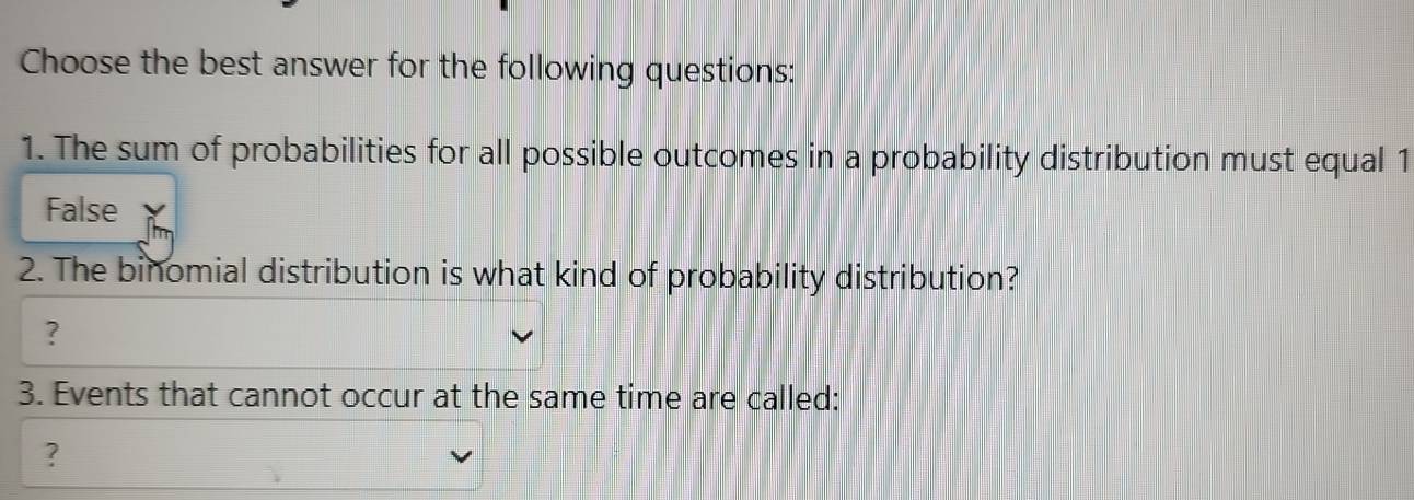 Choose the best answer for the following questions:
1. The sum of probabilities for all possible outcomes in a probability distribution must equal 1
False
2. The binomial distribution is what kind of probability distribution?
?
3. Events that cannot occur at the same time are called:
?