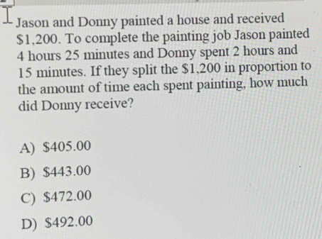 Jason and Donny painted a house and received
$1,200. To complete the painting job Jason painted
4 hours 25 minutes and Donny spent 2 hours and
15 minutes. If they split the $1,200 in proportion to
the amount of time each spent painting, how much
did Donny receive?
A) $405.00
B) $443.00
C) $472.00
D) $492.00