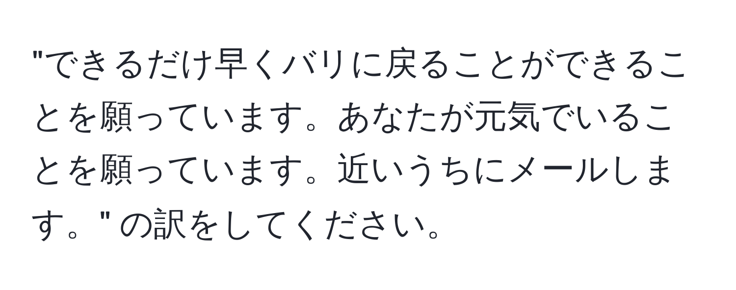 "できるだけ早くバリに戻ることができることを願っています。あなたが元気でいることを願っています。近いうちにメールします。" の訳をしてください。