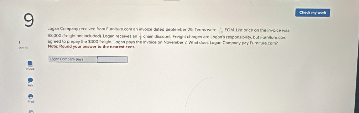 Check my work 
Logan Company received from Furniture.com an invoice dated September 29. Terms were  1/10 EOM. List price on the invoice was
$8,000 (freight not included). Logan receives an  8/7  chain discount. Freight charges are Logan's responsibility, but Furniture.com 
1 agreed to prepay the $300 freight. Logan pays the invoice on November 7. What does Logan Company pay Furniture.com? 
points Note: Round your answer to the nearest cent. 
Logan Company pays 
eBook 
Ash 
Prind