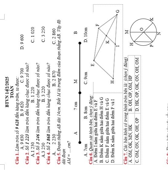 BTVN 14/2/2025
toản
Câu 1. Làm tròn số 9 628 đến hàng trăm, ta được:
A. 9 630 B. 9 620 C. 9 700 D. 9 600
Câu 2. Số 1 223 làm tròn đến hàng chục được số nào?
A. 1 230 B. 1 220 C. 1 020
Câu 3. Số 3 246 làm tròn đến hàng chục được số nào?
A. 3 230 B. 3 220 C. 3 250
Câu 4. Số 2 868 làm tròn đến hàng chục được số nào?
A. 2 230 B. 2 870 C. 2 860
Câu 5. Đoạn thẳng AB dài 14cm. Biết M là trung điểm của đoạn thắng AB. Vậy độ
dài đoạn
AM= _ cm?
A ? cm M B
A. 7cm B. 8cm C. 9cm D. 10cm
Câu 6. Quan sát hình bên, chọn ý đúng:
A. Điêm I năm giữa hai điểm E và F
B. Điểm K nằm giữa hai điểm H và G
C. Điểm F nằm giữa hai điểm E và G
D. Điểm K nằm giữa hai điểm F và I 
Câu 7. Các bán kinh có trong hình tròn bên là: (chọn ý đúng)
A. OM, OK, MN, HK B. OH, OP, OM, HP
C. OM, ON, OK, OH, OP D. HK, OP, OK, ON, OH, OM