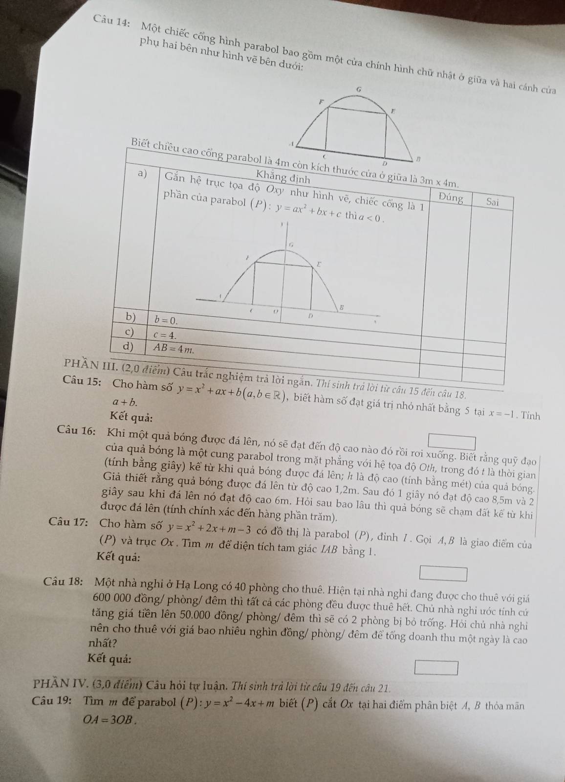 phụ hai bên như hình vẽ bên dưới:
Câu 14: Một chiếc cổng hình parabol bao gồm một cửa chính hình chữ nhật ở giữa và hai cánh của
G
F
E
. 1

B
Biết chiều cao cổng parabol là 4m còn kích thước cửa ở giữa là 3m* 4m
Khăng định
a) Gắn hhat e * trục tọa độ Oxy như hình vẽ, chiếc cống là 1
Đúng Sai
phần của parabol (P):y=ax^2+bx+c th a<0.

1
E
B
b) b=0.
D
c) c=4.
d) AB=4m.
PHÀN III. (2,0 điểm) Câu trắc nghiệm trả lời ngắn. Thí sinh trả lời từ câu 15 đến câu 18.
Câu 15: Cho hàm số y=x^2+ax+b(a,b∈ R) ,  biết hàm số đạt giá trị nhỏ nhất bằng 5 tại x=-1. Tính
a+b.
Kết quả:
Câu 16: Khi một quả bóng được đá lên, nó sẽ đạt đến độ cao nào đó rồi rơi xuống. Biết rằng quỹ đạo
của quả bóng là một cung parabol trong mặt phẳng với hệ tọa độ Oth, trong đó t là thời gian
(tính bằng giây) kể từ khi quả bóng được đá lên; h là độ cao (tính bằng mét) của quả bóng.
Giả thiết rằng quả bóng được đá lên từ độ cao 1,2m. Sau đó 1 giây nó đạt độ cao 8,5m và 2
giây sau khi đá lên nó đạt độ cao 6m. Hỏi sau bao lâu thì quả bóng sẽ chạm đất kể từ khi
được đá lên (tính chính xác đến hàng phần trăm).
Câu 17: Cho hàm số y=x^2+2x+m-3 có đồ thị là parabol (P), đỉnh 1. Gọi A, B là giao điểm của
(P) và trục Ox . Tìm m để diện tích tam giác IAB bằng 1.
Kết quả:
Câu 18: Một nhà nghi ở Hạ Long có 40 phòng cho thuê. Hiện tại nhà nghỉ đang được cho thuê với giá
600 000 đồng/ phòng/ đêm thì tất cả các phòng đều được thuê hết. Chủ nhà nghi ước tính cú
tăng giá tiền lên 50,000 đồng/ phòng/ đêm thì sẽ có 2 phòng bị bỏ trống. Hỏi chủ nhà nghi
nên cho thuê với giá bao nhiêu nghìn đồng/ phòng/ đêm để tổng doanh thu một ngày là cao
nhất?
Kết quả:
PHÂN IV. (3,0 điểm) Câu hỏi tự luận. Thí sinh trả lời từ câu 19 đến câu 21.
Câu 19: Tìm m để parabol (P):y=x^2-4x+m biết (P) cắt Ox tại hai điểm phân biệt A, B thỏa mãn
OA=3OB.