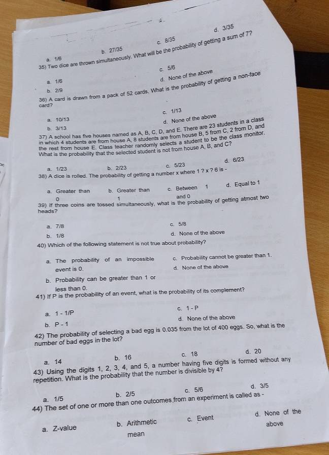 c. 8/35
35) Two dice are thrown simultaneously. What will be the probability of getting a sum of 77 d. 3/35
a. 1/6 b. 27/35
c. 5/6
a 1/6
d. None of the above
36) A card is drawn from a pack of 52 cards. What is the probability of getting a non-face
b. 2/9
card ?
c. 1/13
a. 10/13
d. None of the above
b. 3/13
37) A school has five houses named as A, B, C, D, and E. There are 23 students in a class
in which 4 students are from house A. 8 students are from house B, 5 from C, 2 from D, and
the rest from house E. Class teacher randomly selects a student to be the class monitor.
What is the probability that the selected student is not from house A, B, and C?
d. 6/23
a. 1/23 b. 2/23 c.5/23
38) A dice is rolled. The probability of getting a number x where 1?* ?6 is -
a Greater than b. Greater than c. Between 1 d. Equal to 1
0
1
and 0
heads? 39) If three coins are tossed simultaneously, what is the probability of getting atmost two
a. 7/8 c.5/8
b. 1/8 d. None of the above
40) Which of the following statement is not true about probability?
a. The probability of an impossible c. Probability cannot be greater than 1.
event is 0. d. None of the above
b. Probability can be greater than 1 or
less than 0.
41) If P is the probability of an event, what is the probability of its complement?
C. 1-P
a. 1-1/P
b. P-1 d. None of the above
42) The probability of selecting a bad egg is 0.035 from the lot of 400 eggs. So, what is the
number of bad eggs in the lot?
b. 16 c. 18 d. 20
a. 14
43) Using the digits 1, 2, 3, 4, and 5, a number having five digits is formed without any
repetition. What is the probability that the number is divisible by 4?
a. 1/5 b. 2/5 c. 5/6 d. 3/5
44) The set of one or more than one outcomes from an experiment is called as -
a. Z-value b. Arithmetic c. Event d. None of the
above
mean