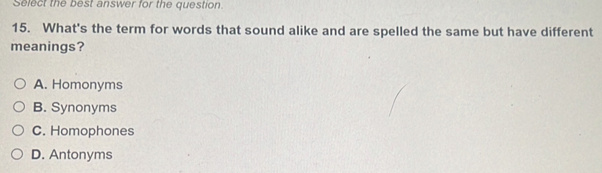 Select the best answer for the question.
15. What's the term for words that sound alike and are spelled the same but have different
meanings?
A. Homonyms
B. Synonyms
C. Homophones
D. Antonyms