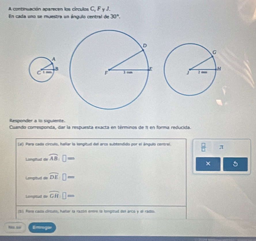 A continuación aparecen los círculos C, F y J. 
En cada uno se muestra un ángulo central de 30°. 
Responder a lo sigulente. 
Cuando corresponda, dar la respuesta exacta en términos de 1 en forma reducida. 
(4) Para cada círculo, hallar la langitud del arco subtendido por el ángulo central.  □ /□   π
Langiaa de overline AB:□ =
× s 
Langitud de overline DE:□ =
tan gtaret=overline GH□ = 
(b) Pons casta círcuto, haller ta razón entre la longitud del arco y el radio. 
Kito 5w Emregar