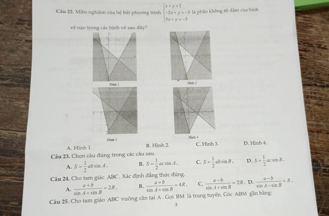 Miền nghiệm của hệ bất phương trình beginarrayl x+y<1 -2x+y>-3 5x+y>-3endarray. là phần không tô đậm của hình
vẽ nào trong các hình vẽ sau dây?
Hình 1 
Hình 3 Hinh 4
A. Hình 1. B. Hình 2. C. Hình 3. D. Hình 4.
Câu 23. Chọn câu đúng trong các câu sau.
A. S= 1/2 absin A. B. S= 1/2 acsin A. C. S= 1/2 absin B. D. S= 1/2 acsin B. 
Câu 24. Cho tam giác ABC. Xác định đẳng thức đúng.
A.  (a+b)/sin A+sin B =2R. B.  (a+b)/sin A+sin B =4R. C.  (a-b)/sin A+sin B =2R. D.  (a-b)/sin A-sin B =R. 
Câu 25. Cho tam giáo ABC vuông cân tại A. Gọi BM là trung tuyến. Góc ABM gần bằng:
3