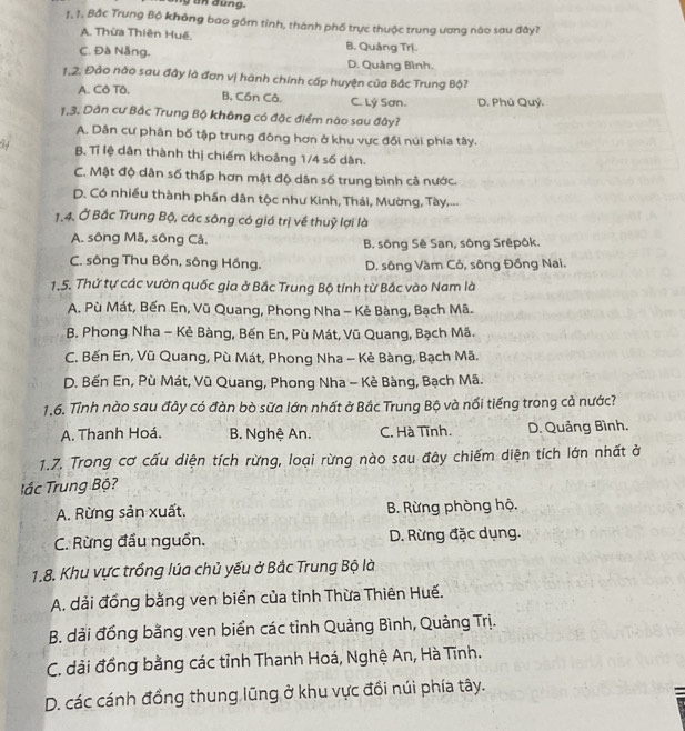 đung.
1. 1. Bắc Trung Bộ không bao gồm tỉnh, thành phố trực thuộc trung ương nào sau đây?
A. Thừa Thiên Huế.
C. Đà Nẵng. B. Quảng Trị.
D. Quảng Bình.
1,2. Đảo nào sau đây là đơn vị hành chính cấp huyện của Bắc Trung Bộ?
A. Cô Tô. D. Phú Quỷ.
B, Cồn Cả. C. Lý Sơn.
1,3. Dân cư Bắc Trung Bộ không có đặc điểm nào sau đây?
A. Dân cư phân bố tập trung đông hơn ở khu vực đổi núi phía tây.
B. Tỉ lệ dân thành thị chiếm khoảng 1/4 số dân.
C. Mật độ dân số thấp hơn mật độ dân số trung bình cả nước.
D. Có nhiều thành phần dân tộc như Kinh, Thái, Mường, Tày,...
1.4. Ở Bắc Trung Bộ, các sông có giá trị về thuỷ lợi là
A. sông Mã, sông Cả.  B. sông Sê San, sông Srêpôk.
C. sông Thu Bốn, sông Hồng. D. sông Vàm Cỏ, sông Đồng Nai.
1.5. Thứ tự các vườn quốc gia ở Bắc Trung Bộ tính từ Bắc vào Nam là
A. Pù Mát, Bến En, Vũ Quang, Phong Nha - Kẻ Bàng, Bạch Mã.
B. Phong Nha - Kẻ Bàng, Bến En, Pù Mát, Vũ Quang, Bạch Mã.
C. Bến En, Vũ Quang, Pù Mát, Phong Nha - Kẻ Bàng, Bạch Mã.
D. Bến En, Pù Mát, Vũ Quang, Phong Nha - Kẻ Bàng, Bạch Mã.
1.6. Tỉnh nào sau đây có đàn bò sữa lớn nhất ở Bắc Trung Bộ và nổi tiếng trong cả nước?
A. Thanh Hoá. B. Nghệ An. C. Hà Tĩnh. D. Quảng Bình.
1.7. Trong cơ cấu diện tích rừng, loại rừng nào sau đây chiếm diện tích lớn nhất ở
T ắc Trung Bộ?
A. Rừng sản xuất. B. Rừng phòng hộ.
C. Rừng đầu nguồn. D. Rừng đặc dụng.
1.8. Khu vực trồng lúa chủ yếu ở Bắc Trung Bộ là
A. dải đồng bằng ven biển của tỉnh Thừa Thiên Huế.
B. dải đồng bằng ven biển các tỉnh Quảng Bình, Quảng Trị.
C. dải đồng bằng các tỉnh Thanh Hoá, Nghệ An, Hà Tĩnh.
D. các cánh đồng thung lũng ở khu vực đổi núi phía tây.