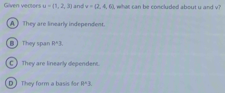 Given vectors u=(1,2,3) and v=(2,4,6) , what can be concluded about u and v?
A They are linearly independent.
B They span R^3.
C) They are linearly dependent.
D They form a basis for R^3.