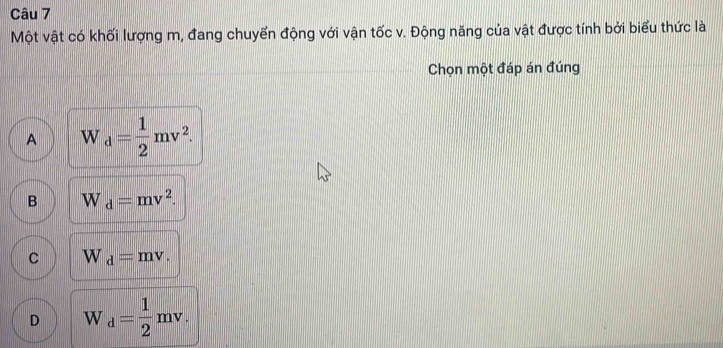 Một vật có khối lượng m, đang chuyển động với vận tốc v. Động năng của vật được tính bởi biểu thức là
Chọn một đáp án đúng
A W_d= 1/2 mv^2.
B W_d=mv^2.
C W_d=mv.
D W_d= 1/2 mv.