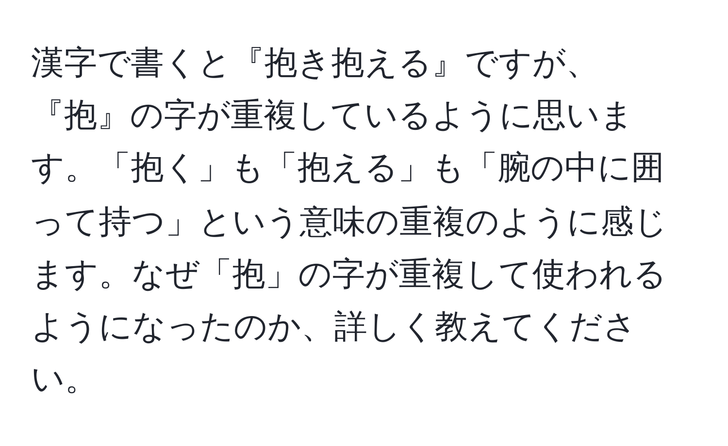 漢字で書くと『抱き抱える』ですが、『抱』の字が重複しているように思います。「抱く」も「抱える」も「腕の中に囲って持つ」という意味の重複のように感じます。なぜ「抱」の字が重複して使われるようになったのか、詳しく教えてください。