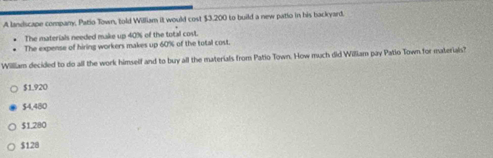 A landscape company, Patio Town, told William it would cost $3,200 to build a new patio in his backyard.
The materials needed make up 40% of the total cost.
The expense of hiring workers makes up 60% of the total cost.
William decided to do all the work himself and to buy all the materials from Patio Town. How much did William pay Patio Town for materials?
$1.920
$4,480
$1,280
$128